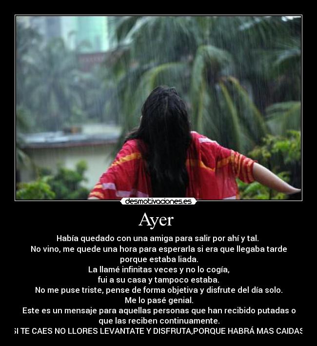 Ayer - Había quedado con una amiga para salir por ahí y tal.
No vino, me quede una hora para esperarla si era que llegaba tarde
porque estaba liada.
La llamé infinitas veces y no lo cogía,
fui a su casa y tampoco estaba.
No me puse triste, pense de forma objetiva y disfrute del día solo.
Me lo pasé genial.
Este es un mensaje para aquellas personas que han recibido putadas o
que las reciben continuamente.
SI TE CAES NO LLORES LEVANTATE Y DISFRUTA,PORQUE HABRÁ MAS CAIDAS
