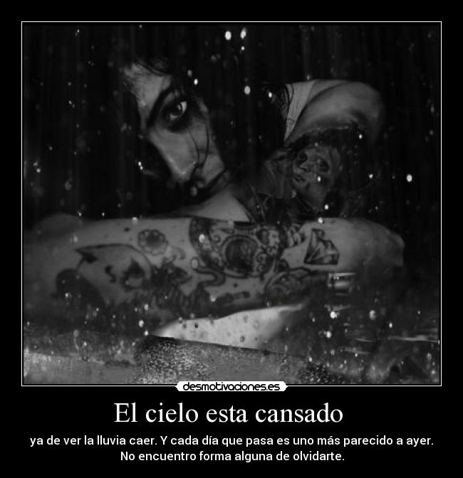 El cielo esta cansado - ya de ver la lluvia caer. Y cada día que pasa es uno más parecido a ayer.
No encuentro forma alguna de olvidarte.