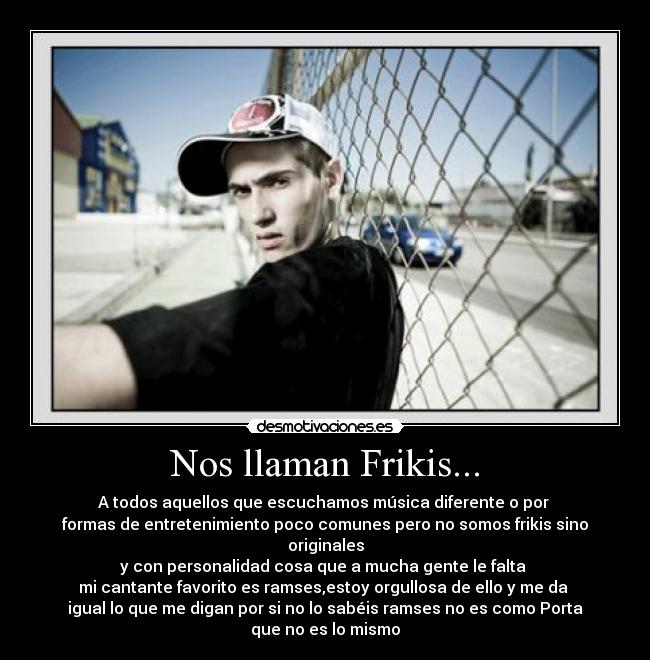 Nos llaman Frikis... - A todos aquellos que escuchamos música diferente o por 
formas de entretenimiento poco comunes pero no somos frikis sino
originales
y con personalidad cosa que a mucha gente le falta 
mi cantante favorito es ramses,estoy orgullosa de ello y me da 
igual lo que me digan por si no lo sabéis ramses no es como Porta
que no es lo mismo