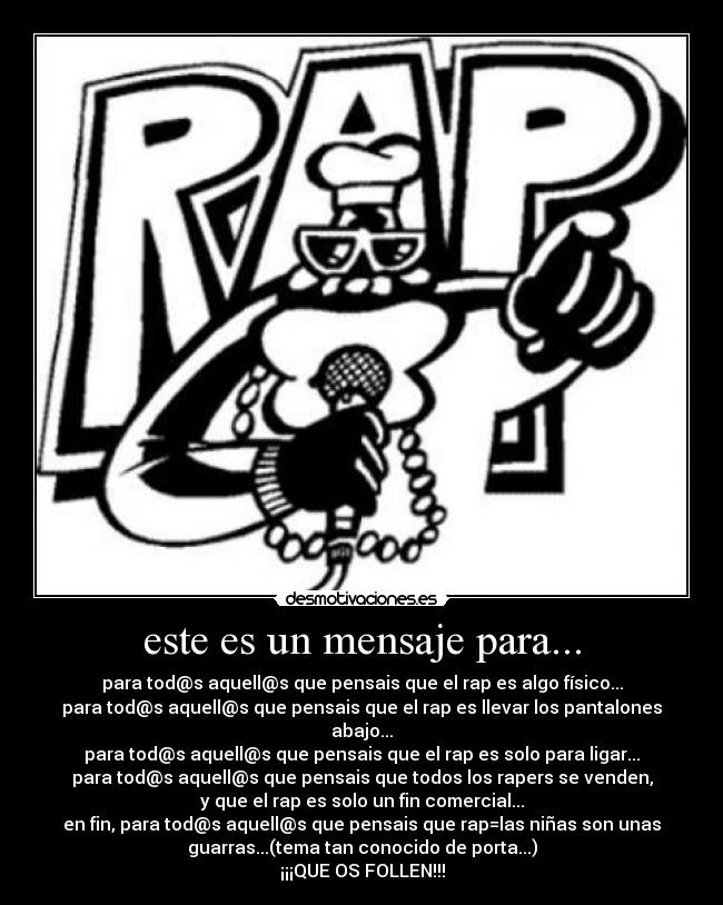 este es un mensaje para... - para tod@s aquell@s que pensais que el rap es algo físico...
para tod@s aquell@s que pensais que el rap es llevar los pantalones
abajo...
para tod@s aquell@s que pensais que el rap es solo para ligar...
para tod@s aquell@s que pensais que todos los rapers se venden,
y que el rap es solo un fin comercial...
en fin, para tod@s aquell@s que pensais que rap=las niñas son unas
guarras...(tema tan conocido de porta...)
¡¡¡QUE OS FOLLEN!!!