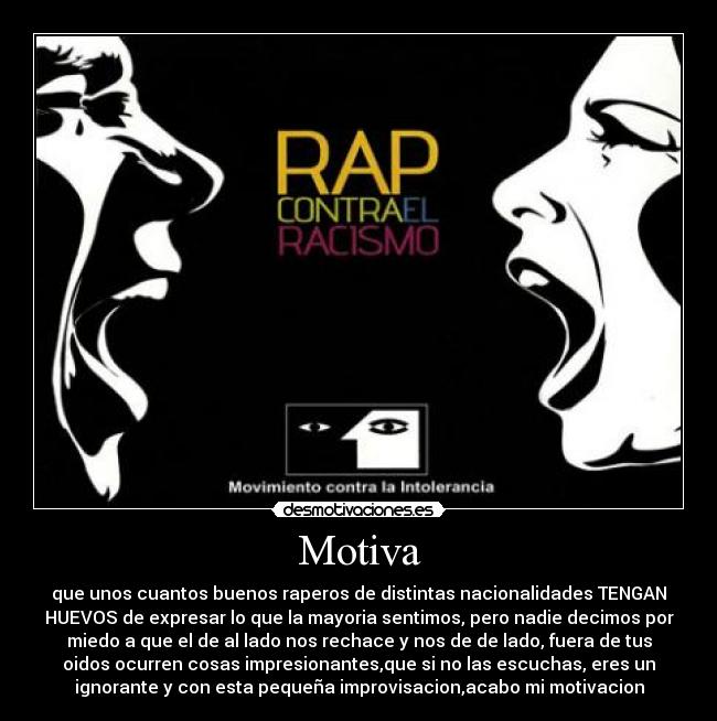 Motiva - que unos cuantos buenos raperos de distintas nacionalidades TENGAN
HUEVOS de expresar lo que la mayoria sentimos, pero nadie decimos por
miedo a que el de al lado nos rechace y nos de de lado, fuera de tus
oidos ocurren cosas impresionantes,que si no las escuchas, eres un
ignorante y con esta pequeña improvisacion,acabo mi motivacion