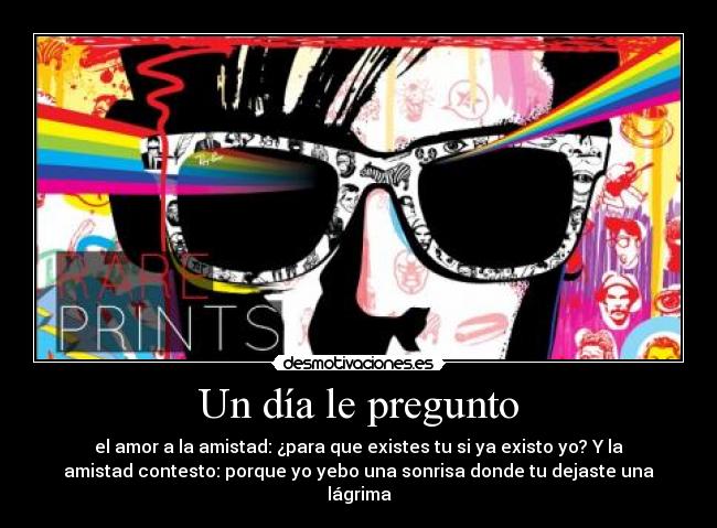 Un día le pregunto - el amor a la amistad: ¿para que existes tu si ya existo yo? Y la
amistad contesto: porque yo yebo una sonrisa donde tu dejaste una
lágrima