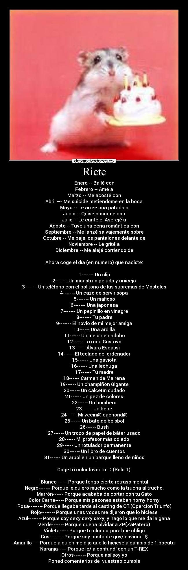 Riete - Enero -- Bailé con
Febrero -- Amé a
Marzo -- Me acosté con
Abril —- Me suicidé metiéndome en la boca
Mayo -- Le arreé una patada a
Junio -- Quise casarme con
Julio -- Le canté el Aserejé a
Agosto -- Tuve una cena romántica con
Septiembre -- Me lanzé salvajemente sobre
Octubre -- Me baje los pantalones delante de
Noviembre -- Le grité a
Diciembre -- Me alejé corriendo de

Ahora coge el día (en número) que naciste:

1------- Un clip
2------- Un monstruo peludo y unicejo
3------- Un teléfono con el politono de las supremas de Móstoles
4------- Un cazo de servir sopa
5------- Un mafioso
6------- Una japonesa
7------- Un pepinillo en vinagre
8------- Tu padre
9------- El novio de mi mejor amiga
10------ Una ardilla
11------ Un melón en adobo
12------ La rana Gustavo
13------ Álvaro Escassi
14------ El teclado del ordenador
15------ Una gaviota
16------ Una lechuga
17------ Tu madre
18------ Carmen de Mairena
19------ Un champiñón Gigante
20------ Un calcetín sudado
21------ Un pez de colores
22------ Un bombero
23------ Un bebe
24------ Mi vecin@ cachond@
25------ Un bate de beisbol
26------ Bush
27------ Un trozo de papel de báter usado
28------ Mi profesor más odiado
29------ Un rotulador permanente
30------ Un libro de cuentos
31------ Un árbol en un parque lleno de niños

Coge tu color favorito :D (Solo 1):

Blanco------ Porque tengo cierto retraso mental
Negro------- Porque le quiero mucho como la trucha al trucho.
Marrón------ Porque acababa de cortar con tu Gato
Color Carne----- Porque mis pezones estaban horny horny
Rosa-------- Porque llegaba tarde al casting de OT.(Opercion Triunfo)
Rojo-------- Porque unas voces me dijeron que lo hiciese
Azul-------- Porque soy sexy sexy sexy, y hago lo que me da la gana
Verde------- Porque quería olvidar a ZP(ZaPatero)
Violeta----- Porque tu olor corporal me obligó
Gris-------- Porque soy bastante gay/lesviana :$
Amarillo---- Porque alguien me dijo que lo hiciese a cambio de 1 bocata
Naranja----- Porque le/la confundí con un T-REX
Otros------- Porque así soy yo
Poned comentarios de  vuestreo cumple