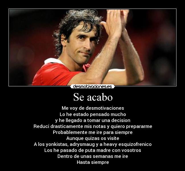 Se acabo - Me voy de desmotivaciones
Lo he estado pensado mucho
y he llegado a tomar una decision
Reduci drasticamente mis notas y quiero prepararme
Probablemente me ire para siempre
Aunque quizas os visite
A los yonkistas, adrysmaug y a heavy esquizofrenico
Los he pasado de puta madre con vosotros
Dentro de unas semanas me ire
Hasta siempre