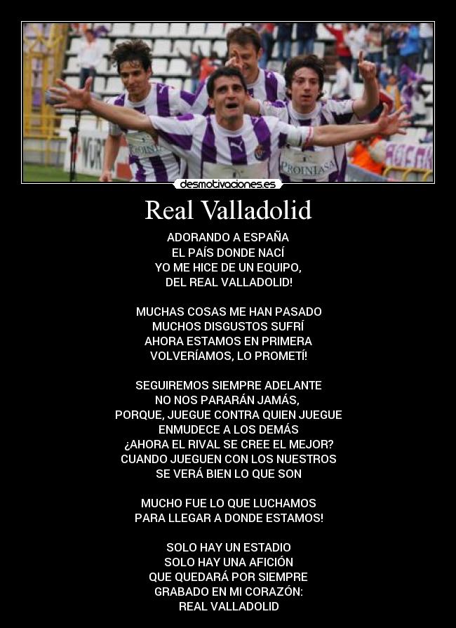 Real Valladolid - ADORANDO A ESPAÑA
EL PAÍS DONDE NACÍ
YO ME HICE DE UN EQUIPO,
DEL REAL VALLADOLID!

MUCHAS COSAS ME HAN PASADO
MUCHOS DISGUSTOS SUFRÍ
AHORA ESTAMOS EN PRIMERA
VOLVERÍAMOS, LO PROMETÍ!

SEGUIREMOS SIEMPRE ADELANTE
NO NOS PARARÁN JAMÁS, 
PORQUE, JUEGUE CONTRA QUIEN JUEGUE
ENMUDECE A LOS DEMÁS
¿AHORA EL RIVAL SE CREE EL MEJOR?
CUANDO JUEGUEN CON LOS NUESTROS
SE VERÁ BIEN LO QUE SON

MUCHO FUE LO QUE LUCHAMOS
PARA LLEGAR A DONDE ESTAMOS!

SOLO HAY UN ESTADIO
SOLO HAY UNA AFICIÓN
QUE QUEDARÁ POR SIEMPRE
GRABADO EN MI CORAZÓN:
REAL VALLADOLID