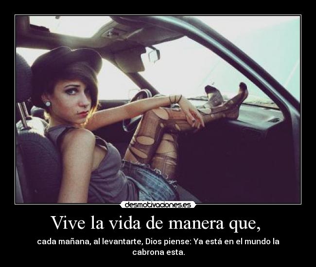Vive la vida de manera que, - cada mañana, al levantarte, Dios piense: Ya está en el mundo la cabrona esta.