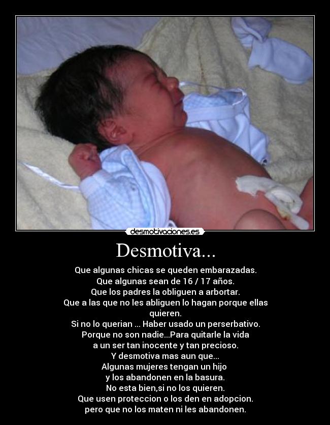Desmotiva... - Que algunas chicas se queden embarazadas.
Que algunas sean de 16 / 17 años.
Que los padres la obliguen a arbortar.
Que a las que no les abliguen lo hagan porque ellas
quieren.
Si no lo querian ... Haber usado un perserbativo.
Porque no son nadie...Para quitarle la vida
a un ser tan inocente y tan precioso.
Y desmotiva mas aun que...
Algunas mujeres tengan un hijo
y los abandonen en la basura.
No esta bien,si no los quieren.
Que usen proteccion o los den en adopcion.
pero que no los maten ni les abandonen.