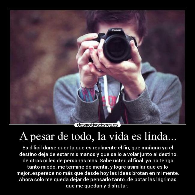 A pesar de todo, la vida es linda... - Es díficil darse cuenta que es realmente el fin, que mañana ya el
destino deja de estar mis manos y que salio a volar junto al destino
de otros miles de personas más. Sabe usted al final..ya no tengo
tanto miedo, me termine de mentir, y logre asimilar que es lo
mejor..esperece no más que desde hoy las ideas brotan en mi mente.
Ahora solo me queda dejar de pensarlo tanto..de botar las lágrimas
que me quedan y disfrutar.