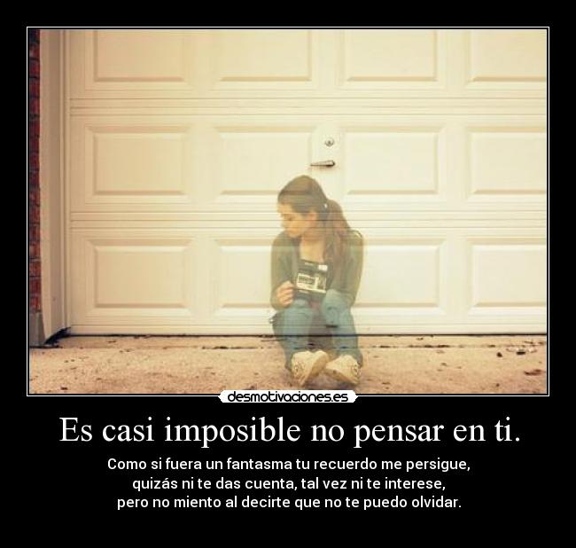 Es casi imposible no pensar en ti. - Como si fuera un fantasma tu recuerdo me persigue,
quizás ni te das cuenta, tal vez ni te interese,
pero no miento al decirte que no te puedo olvidar.