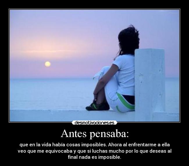 Antes pensaba: - que en la vida había cosas imposibles. Ahora al enfrentarme a ella
veo que me equivocaba y que si luchas mucho por lo que deseas al
final nada es imposible.