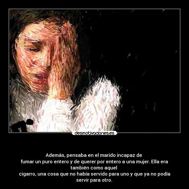   - Además, pensaba en el marido incapaz de 
fumar un puro entero y de querer por entero a una mujer. Ella era
también como aquel 
cigarro, una cosa que no había servido para uno y que ya no podía
servir para otro. 