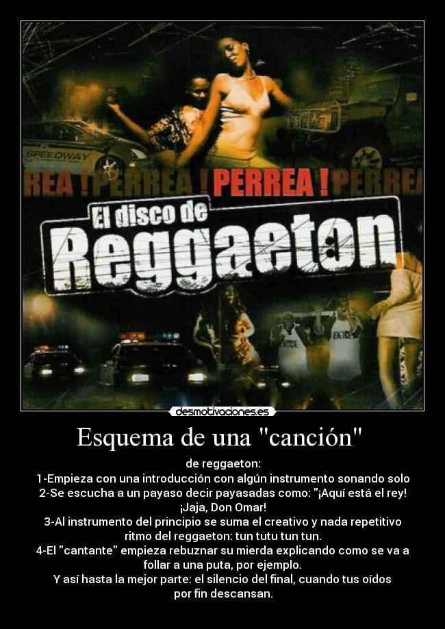 Esquema de una canción - de reggaeton:
1-Empieza con una introducción con algún instrumento sonando solo
2-Se escucha a un payaso decir payasadas como: ¡Aquí está el rey!
¡Jaja, Don Omar!
3-Al instrumento del principio se suma el creativo y nada repetitivo
ritmo del reggaeton: tun tutu tun tun.
4-El cantante empieza rebuznar su mierda explicando como se va a
follar a una puta, por ejemplo.
Y así hasta la mejor parte: el silencio del final, cuando tus oídos
por fin descansan.