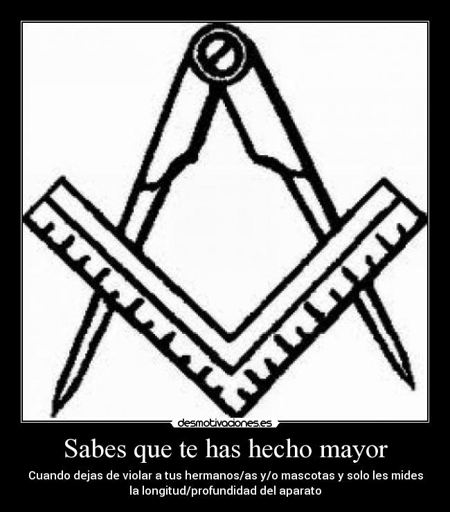 Sabes que te has hecho mayor - Cuando dejas de violar a tus hermanos/as y/o mascotas y solo les mides
la longitud/profundidad del aparato