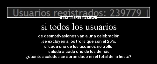 si todos los usuarios - de desmotivasiones van a una celebración
,se excluyen a los trolls que son el 25%.
si cada uno de los usuarios no trolls 
saluda a cada uno de los demás
¿cuantos saludos se abran dado en el total de la fiesta?