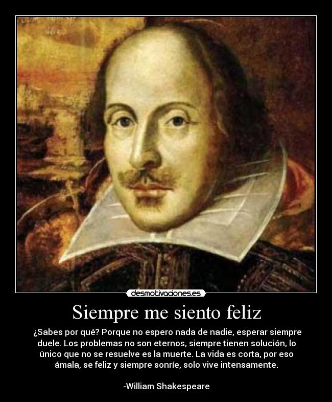 Siempre me siento feliz - ¿Sabes por qué? Porque no espero nada de nadie, esperar siempre
duele. Los problemas no son eternos, siempre tienen solución, lo
único que no se resuelve es la muerte. La vida es corta, por eso
ámala, se feliz y siempre sonríe, solo vive intensamente.
-William Shakespeare