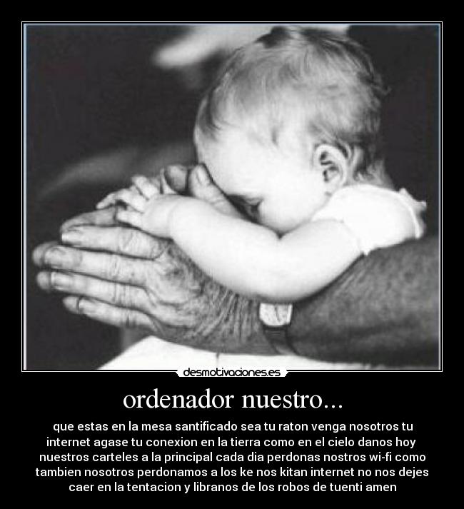 ordenador nuestro... - que estas en la mesa santificado sea tu raton venga nosotros tu
internet agase tu conexion en la tierra como en el cielo danos hoy 
nuestros carteles a la principal cada dia perdonas nostros wi-fi como
tambien nosotros perdonamos a los ke nos kitan internet no nos dejes
caer en la tentacion y libranos de los robos de tuenti amen