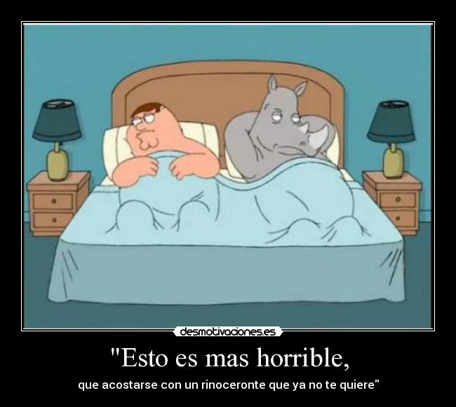 Esto es mas horrible, - que acostarse con un rinoceronte que ya no te quiere