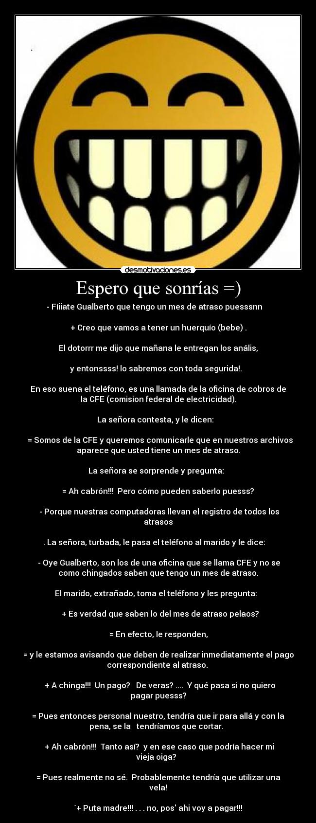 Espero que sonrías =) - - Fíiiate Gualberto que tengo un mes de atraso puesssnn
+ Creo que vamos a tener un huerquío (bebe) .
El dotorrr me dijo que mañana le entregan los anális,
y entonssss! lo sabremos con toda segurida!.
En eso suena el teléfono, es una llamada de la oficina de cobros de
la CFE (comision federal de electricidad).
La señora contesta, y le dicen:
= Somos de la CFE y queremos comunicarle que en nuestros archivos
aparece que usted tiene un mes de atraso.
La señora se sorprende y pregunta:
= Ah cabrón!!! Pero cómo pueden saberlo puesss?
- Porque nuestras computadoras llevan el registro de todos los
atrasos
. La señora, turbada, le pasa el teléfono al marido y le dice:
- Oye Gualberto, son los de una oficina que se llama CFE y no se
como chingados saben que tengo un mes de atraso.
El marido, extrañado, toma el teléfono y les pregunta:
+ Es verdad que saben lo del mes de atraso pelaos?
= En efecto, le responden,
= y le estamos avisando que deben de realizar inmediatamente el pago
correspondiente al atraso.
+ A chinga!!! Un pago? De veras? .... Y qué pasa si no quiero
pagar puesss?
= Pues entonces personal nuestro, tendría que ir para allá y con la
pena, se la tendríamos que cortar.
+ Ah cabrón!!! Tanto así? y en ese caso que podría hacer mi
vieja oiga?
= Pues realmente no sé. Probablemente tendría que utilizar una
vela!
`+ Puta madre!!! . . . no, pos ahi voy a pagar!!!