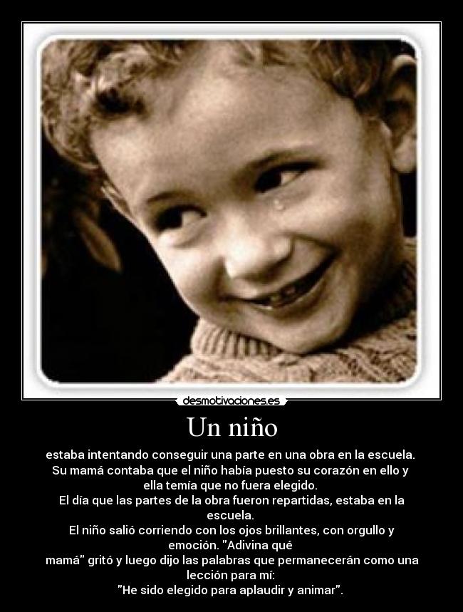 Un niño - estaba intentando conseguir una parte en una obra en la escuela.
Su mamá contaba que el niño había puesto su corazón en ello y
ella temía que no fuera elegido.
El día que las partes de la obra fueron repartidas, estaba en la escuela.
El niño salió corriendo con los ojos brillantes, con orgullo y emoción. Adivina qué
mamá gritó y luego dijo las palabras que permanecerán como una lección para mí:
He sido elegido para aplaudir y animar.