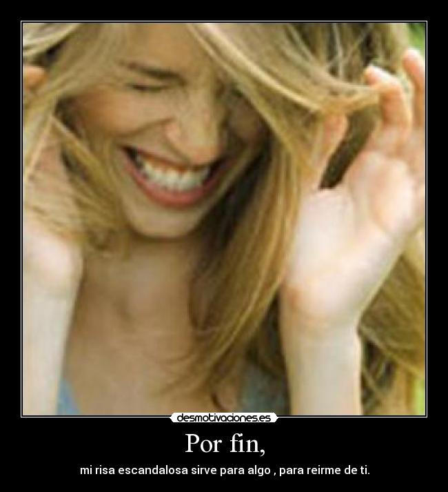 Por fin, - mi risa escandalosa sirve para algo , para reirme de ti.