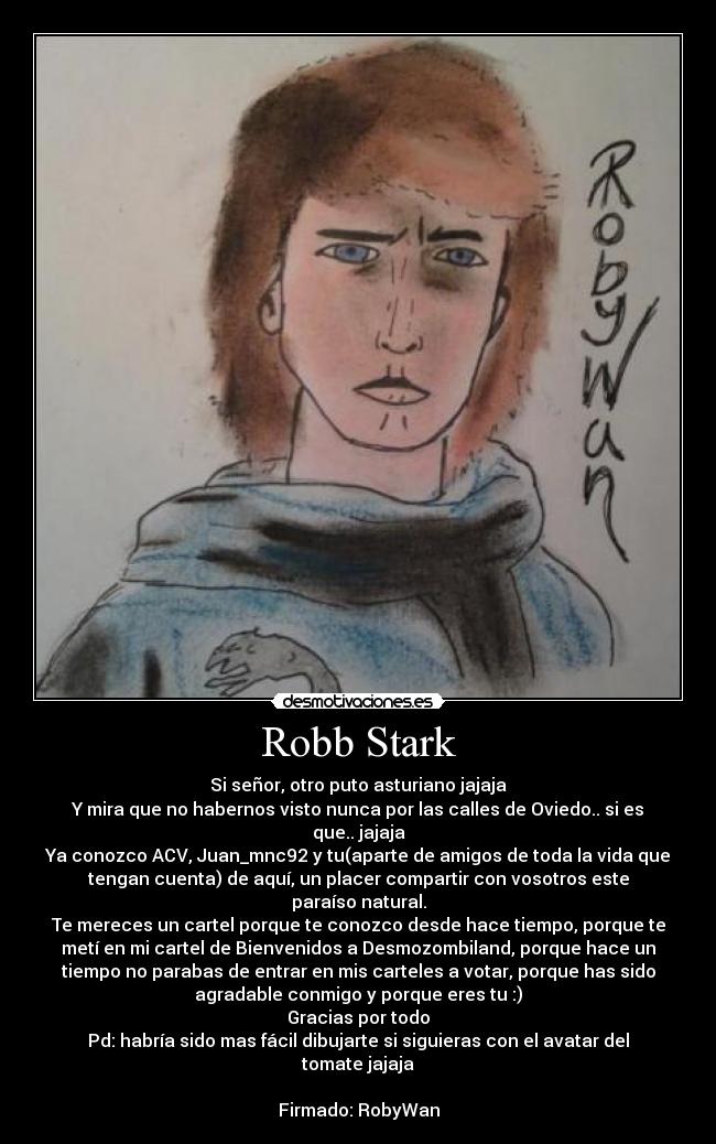 Robb Stark - Si señor, otro puto asturiano jajaja
Y mira que no habernos visto nunca por las calles de Oviedo.. si es
que.. jajaja
Ya conozco ACV, Juan_mnc92 y tu(aparte de amigos de toda la vida que
tengan cuenta) de aquí, un placer compartir con vosotros este
paraíso natural.
Te mereces un cartel porque te conozco desde hace tiempo, porque te
metí en mi cartel de Bienvenidos a Desmozombiland, porque hace un
tiempo no parabas de entrar en mis carteles a votar, porque has sido
agradable conmigo y porque eres tu :)
Gracias por todo
Pd: habría sido mas fácil dibujarte si siguieras con el avatar del
tomate jajaja

Firmado: RobyWan