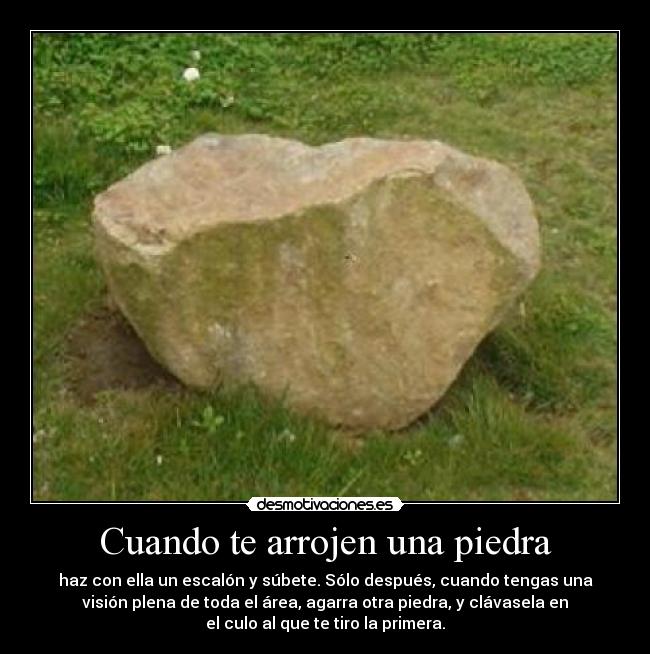 Cuando te arrojen una piedra - haz con ella un escalón y súbete. Sólo después, cuando tengas una
visión plena de toda el área, agarra otra piedra, y clávasela en
el culo al que te tiro la primera.