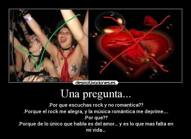 Una pregunta... - .Por que escuchas rock y no romantica??
.Porque el rock me alegra, y la música romántica me deprime….
.Por que??
.Porque de lo único que habla es del amor… y es lo que mas falta en mi vida…