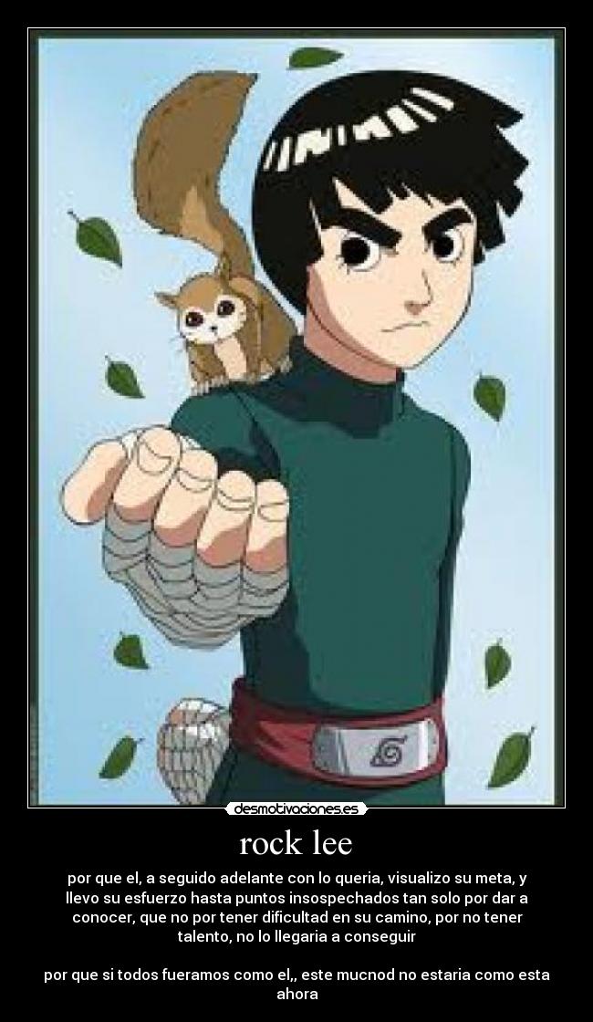 rock lee - por que el, a seguido adelante con lo queria, visualizo su meta, y
llevo su esfuerzo hasta puntos insospechados tan solo por dar a
conocer, que no por tener dificultad en su camino, por no tener
talento, no lo llegaria a conseguir

por que si todos fueramos como el,, este mucnod no estaria como esta
ahora