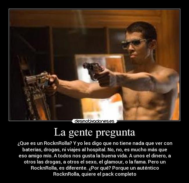 La gente pregunta - ¿Que es un RocknRolla? Y yo les digo que no tiene nada que ver con
baterías, drogas, ni viajes al hospital. No, no, es mucho más que
eso amigo mío. A todos nos gusta la buena vida. A unos el dinero, a
otros las drogas, a otros el sexo, el glamour, o la fama. Pero un
RocknRolla, es diferente. ¿Por qué? Porque un auténtico
RocknRolla, quiere el pack completo