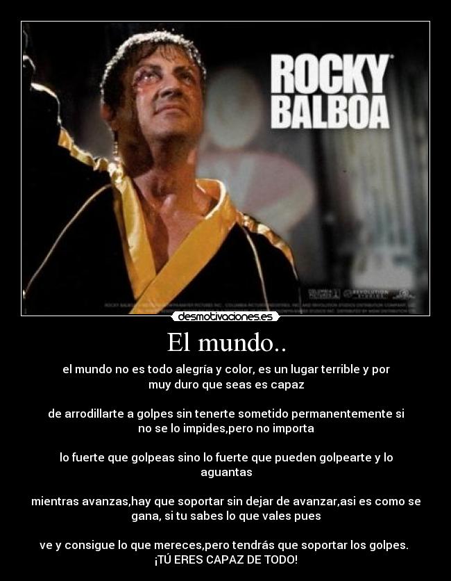 El mundo.. - el mundo no es todo alegría y color, es un lugar terrible y por
muy duro que seas es capaz
de arrodillarte a golpes sin tenerte sometido permanentemente si
no se lo impides,pero no importa
lo fuerte que golpeas sino lo fuerte que pueden golpearte y lo
aguantas
mientras avanzas,hay que soportar sin dejar de avanzar,asi es como se
gana, si tu sabes lo que vales pues
ve y consigue lo que mereces,pero tendrás que soportar los golpes.
¡TÚ ERES CAPAZ DE TODO!