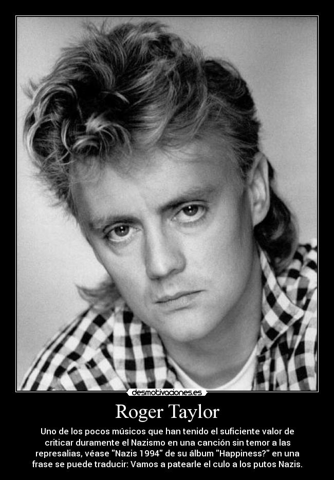 Roger Taylor - Uno de los pocos músicos que han tenido el suficiente valor de
criticar duramente el Nazismo en una canción sin temor a las
represalias, véase Nazis 1994 de su álbum Happiness? en una
frase se puede traducir: Vamos a patearle el culo a los putos Nazis.