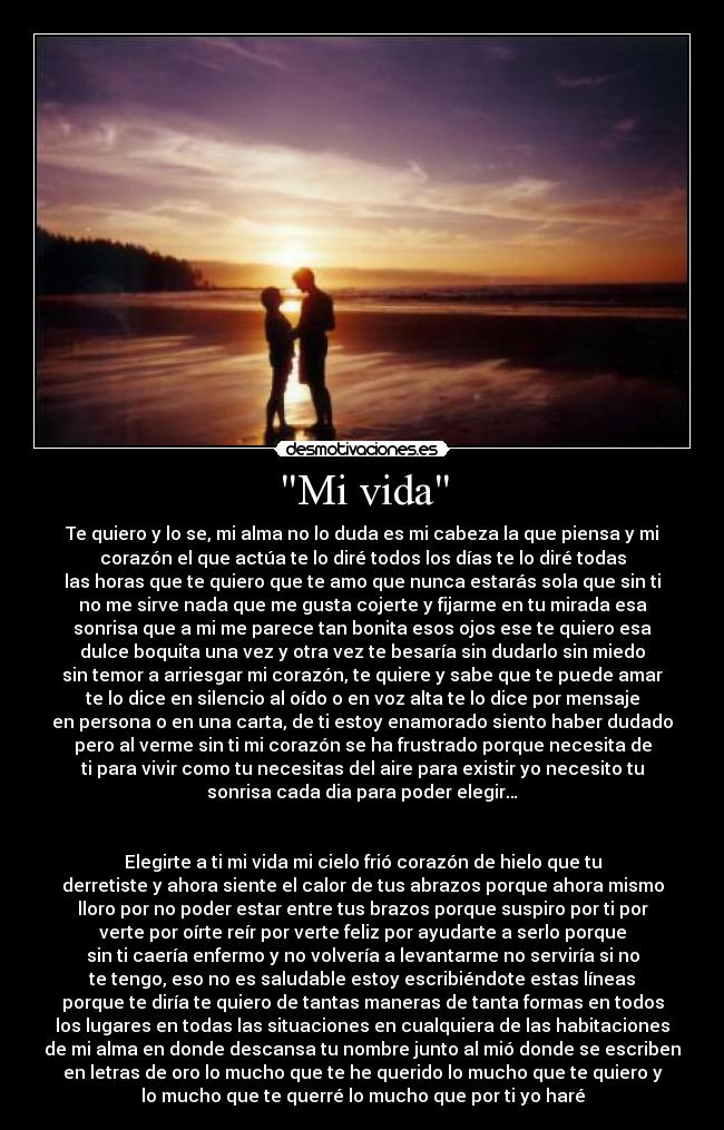 Mi vida - Te quiero y lo se, mi alma no lo duda es mi cabeza la que piensa y mi
corazón el que actúa te lo diré todos los días te lo diré todas
las horas que te quiero que te amo que nunca estarás sola que sin ti
no me sirve nada que me gusta cojerte y fijarme en tu mirada esa
sonrisa que a mi me parece tan bonita esos ojos ese te quiero esa
dulce boquita una vez y otra vez te besaría sin dudarlo sin miedo
sin temor a arriesgar mi corazón, te quiere y sabe que te puede amar
te lo dice en silencio al oído o en voz alta te lo dice por mensaje
en persona o en una carta, de ti estoy enamorado siento haber dudado
pero al verme sin ti mi corazón se ha frustrado porque necesita de
ti para vivir como tu necesitas del aire para existir yo necesito tu
sonrisa cada dia para poder elegir…


Elegirte a ti mi vida mi cielo frió corazón de hielo que tu
derretiste y ahora siente el calor de tus abrazos porque ahora mismo
lloro por no poder estar entre tus brazos porque suspiro por ti por
verte por oírte reír por verte feliz por ayudarte a serlo porque
sin ti caería enfermo y no volvería a levantarme no serviría si no
te tengo, eso no es saludable estoy escribiéndote estas líneas
porque te diría te quiero de tantas maneras de tanta formas en todos
los lugares en todas las situaciones en cualquiera de las habitaciones
de mi alma en donde descansa tu nombre junto al mió donde se escriben
en letras de oro lo mucho que te he querido lo mucho que te quiero y
lo mucho que te querré lo mucho que por ti yo haré