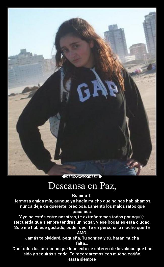 Descansa en Paz, - Romina T. 
Hermosa amiga mía, aunque ya hacía mucho que no nos hablábamos,
nunca dejé de quererte, preciosa. Lamento los malos ratos que
pasamos.
Y ya no estás entre nosotros, te extrañaremos todos por aquí (: 
Recuerda que siempre tendrás un hogar, y ese hogar es esta ciudad.
Sólo me hubiese gustado, poder decirte en persona lo mucho que TE
AMO.
Jamás te olvidaré, pequeña. Tu sonrisa y tú, harán mucha
falta...
Que todas las personas que lean esto se enteren de lo valiosa que has
sido y seguirás siendo. Te recordaremos con mucho cariño.
Hasta siempre 