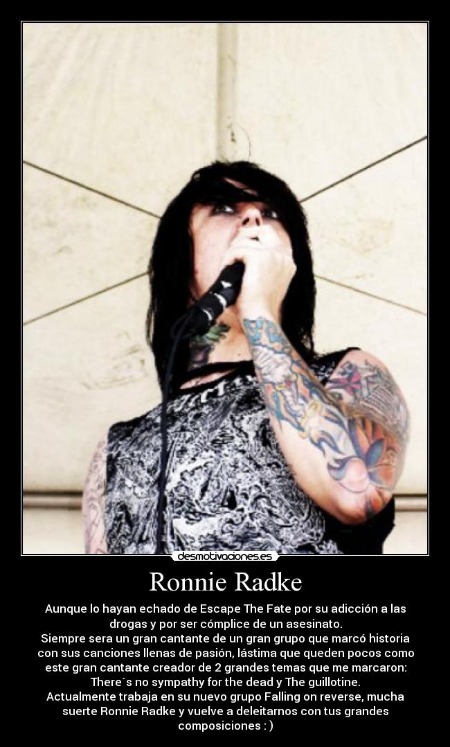 Ronnie Radke - Aunque lo hayan echado de Escape The Fate por su adicción a las
drogas y por ser cómplice de un asesinato.
Siempre sera un gran cantante de un gran grupo que marcó historia
con sus canciones llenas de pasión, lástima que queden pocos como
este gran cantante creador de 2 grandes temas que me marcaron:
There´s no sympathy for the dead y The guillotine.
Actualmente trabaja en su nuevo grupo Falling on reverse, mucha
suerte Ronnie Radke y vuelve a deleitarnos con tus grandes
composiciones : )