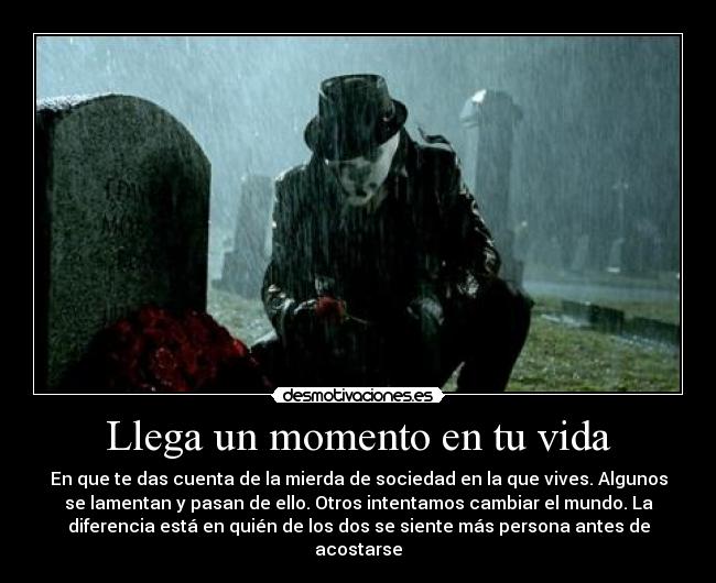 Llega un momento en tu vida - En que te das cuenta de la mierda de sociedad en la que vives. Algunos
se lamentan y pasan de ello. Otros intentamos cambiar el mundo. La
diferencia está en quién de los dos se siente más persona antes de
acostarse