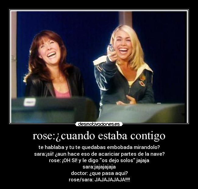 rose:¿cuando estaba contigo - te hablaba y tu te quedabas embobada mirandolo?
sara:¡sii! ¿aun hace eso de acariciar partes de la nave?
rose: ¡OH SI! y le digo os dejo solos jajaja
sara:jajajajaja
doctor: ¿que pasa aqui?
rose/sara: JAJAJAJAJA!!!!