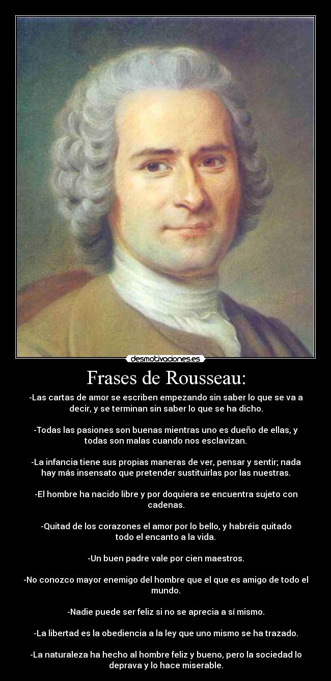 Frases de Rousseau: - -Las cartas de amor se escriben empezando sin saber lo que se va a
decir, y se terminan sin saber lo que se ha dicho.

-Todas las pasiones son buenas mientras uno es dueño de ellas, y
todas son malas cuando nos esclavizan.

-La infancia tiene sus propias maneras de ver, pensar y sentir; nada
hay más insensato que pretender sustituirlas por las nuestras.

-El hombre ha nacido libre y por doquiera se encuentra sujeto con
cadenas.

-Quitad de los corazones el amor por lo bello, y habréis quitado
todo el encanto a la vida.

-Un buen padre vale por cien maestros.

-No conozco mayor enemigo del hombre que el que es amigo de todo el
mundo.

-Nadie puede ser feliz si no se aprecia a sí mismo.

-La libertad es la obediencia a la ley que uno mismo se ha trazado.

-La naturaleza ha hecho al hombre feliz y bueno, pero la sociedad lo
deprava y lo hace miserable.