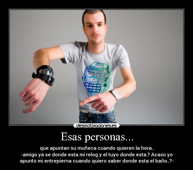 Esas personas... - que apuntan su muñeca cuando quieren la hora..
-amigo ya se donde esta mi relog y el tuyo donde esta.? Acaso yo
apunto mi entrepierna cuando quiero saber donde esta el baño..?-