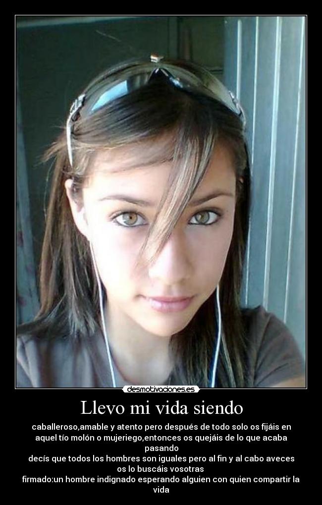 Llevo mi vida siendo - caballeroso,amable y atento pero después de todo solo os fijáis en
aquel tío molón o mujeriego,entonces os quejáis de lo que acaba pasando
decís que todos los hombres son iguales pero al fin y al cabo aveces
os lo buscáis vosotras 
firmado:un hombre indignado esperando alguien con quien compartir la vida