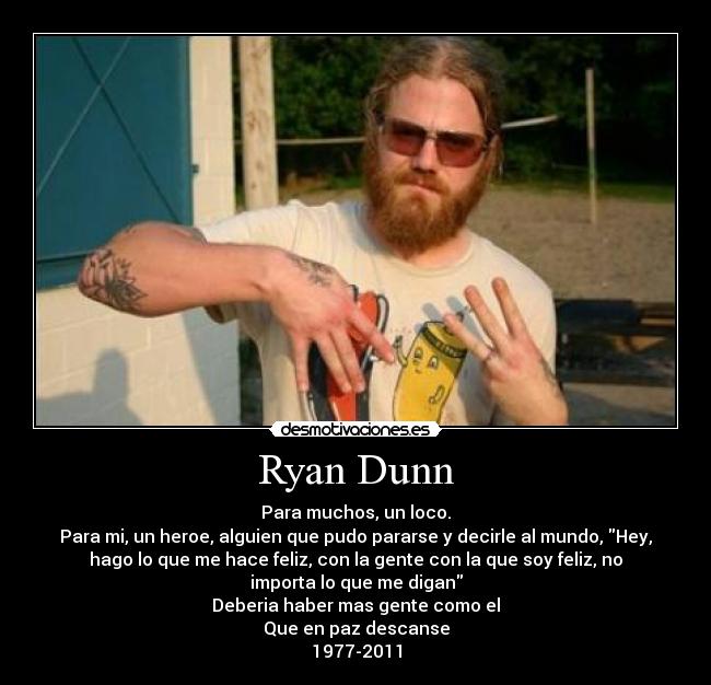 Ryan Dunn - Para muchos, un loco.
Para mi, un heroe, alguien que pudo pararse y decirle al mundo, Hey,
hago lo que me hace feliz, con la gente con la que soy feliz, no
importa lo que me digan
Deberia haber mas gente como el
Que en paz descanse
1977-2011