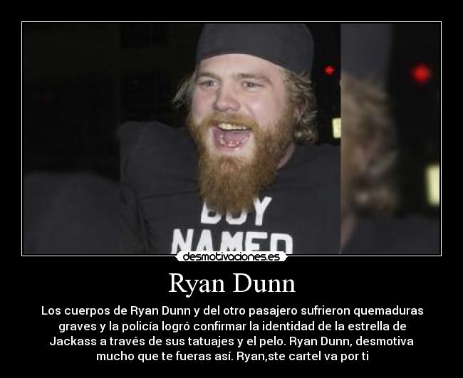 Ryan Dunn - Los cuerpos de Ryan Dunn y del otro pasajero sufrieron quemaduras
graves y la policía logró confirmar la identidad de la estrella de
Jackass a través de sus tatuajes y el pelo. Ryan Dunn, desmotiva
mucho que te fueras así. Ryan,ste cartel va por ti