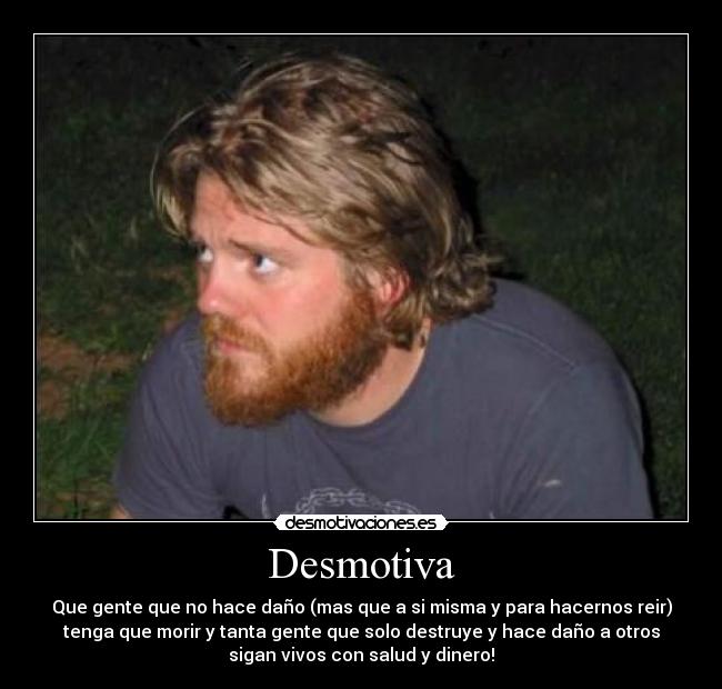 Desmotiva - Que gente que no hace daño (mas que a si misma y para hacernos reir)
tenga que morir y tanta gente que solo destruye y hace daño a otros
sigan vivos con salud y dinero!