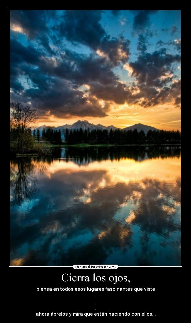 Cierra los ojos, - piensa en todos esos lugares fascinantes que viste
.
.
.
ahora ábrelos y mira que están haciendo con ellos...