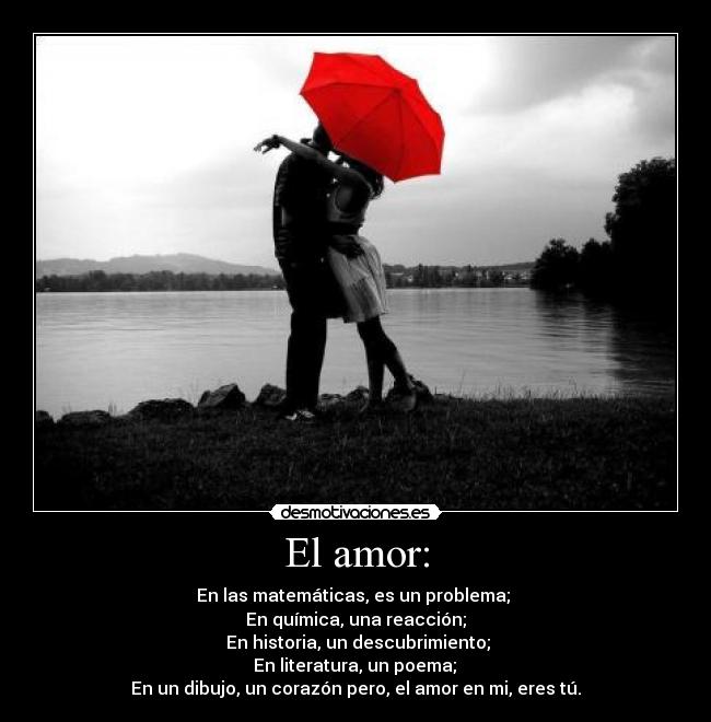 El amor: - En las matemáticas, es un problema; 
En química, una reacción;
 En historia, un descubrimiento;
 En literatura, un poema; 
En un dibujo, un corazón pero, el amor en mi, eres tú.