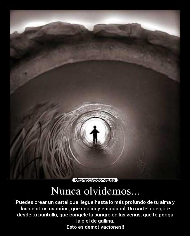 Nunca olvidemos... - Puedes crear un cartel que llegue hasta lo más profundo de tu alma y
las de otros usuarios, que sea muy emocional. Un cartel que grite
desde tu pantalla, que congele la sangre en las venas, que te ponga
la piel de gallina.
Esto es demotivaciones!!