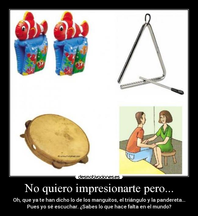 No quiero impresionarte pero... - Oh, que ya te han dicho lo de los manguitos, el triángulo y la pandereta...
Pues yo sé escuchar. ¿Sabes lo que hace falta en el mundo?