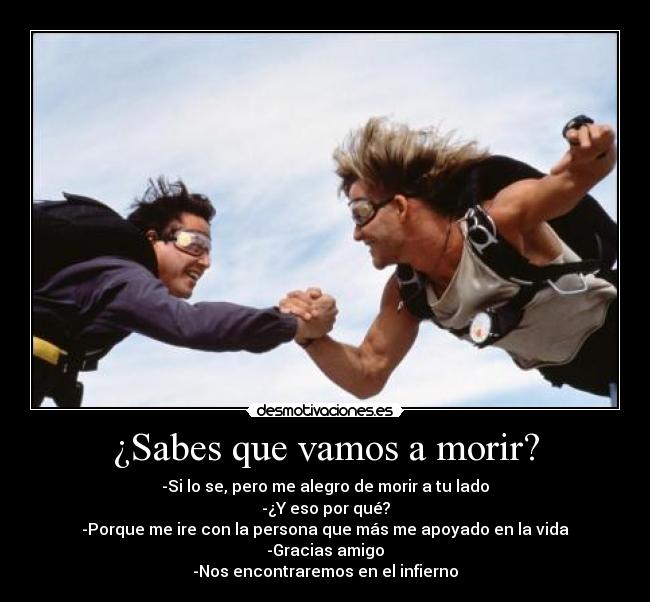 ¿Sabes que vamos a morir? - -Si lo se, pero me alegro de morir a tu lado
-¿Y eso por qué?
-Porque me ire con la persona que más me apoyado en la vida
-Gracias amigo
-Nos encontraremos en el infierno