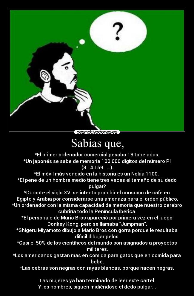 Sabias que, - *El primer ordenador comercial pesaba 13 toneladas.
*Un japonés se sabe de memoria 100.000 dígitos del número PI
(3.14.159……).
*El móvil más vendido en la historia es un Nokia 1100. 
*El pene de un hombre medio tiene tres veces el tamaño de su dedo
pulgar?
*Durante el siglo XVI se intentó prohibir el consumo de café en
Egipto y Arabia por considerarse una amenaza para el orden público.
*Un ordenador con la misma capacidad de memoria que nuestro cerebro
cubriría todo la Península Ibérica.
*El personaje de Mario Bros apareció por primera vez en el juego
Donkey Kong, pero se llamaba “Jumpman”.
*Shigeru Miyamoto dibujo a Mario Bros con gorra porque le resultaba
difícil dibujar pelos.
*Casi el 50% de los científicos del mundo son asignados a proyectos
militares.
*Los americanos gastan mas en comida para gatos que en comida para
bebé.
*Las cebras son negras con rayas blancas, porque nacen negras.

Las mujeres ya han terminado de leer este cartel.
Y los hombres, siguen midiéndose el dedo pulgar...