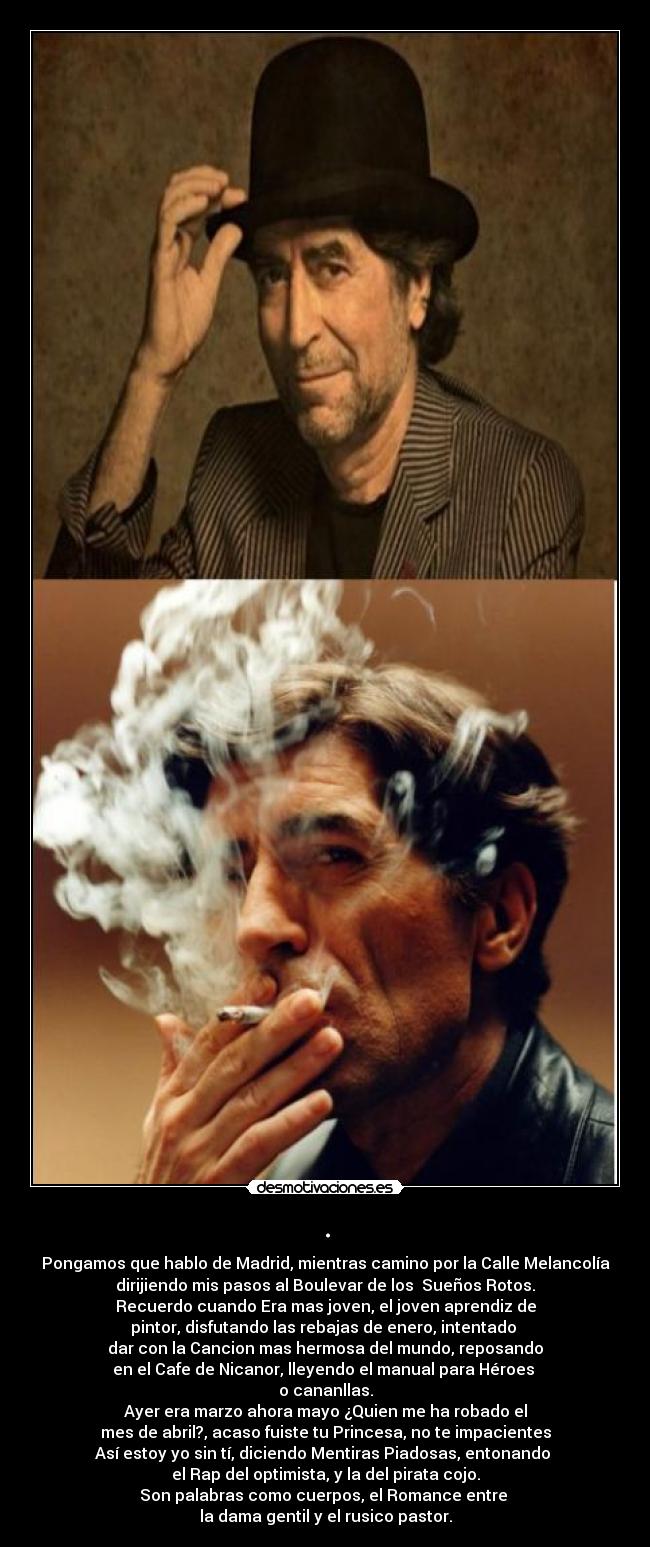 . - Pongamos que hablo de Madrid, mientras camino por la Calle Melancolía
dirijiendo mis pasos al Boulevar de los Sueños Rotos.
Recuerdo cuando Era mas joven, el joven aprendiz de
pintor, disfutando las rebajas de enero, intentado
dar con la Cancion mas hermosa del mundo, reposando
en el Cafe de Nicanor, lleyendo el manual para Héroes
o cananllas.
Ayer era marzo ahora mayo ¿Quien me ha robado el
mes de abril?, acaso fuiste tu Princesa, no te impacientes
Así estoy yo sin tí, diciendo Mentiras Piadosas, entonando
el Rap del optimista, y la del pirata cojo.
Son palabras como cuerpos, el Romance entre
la dama gentil y el rusico pastor.