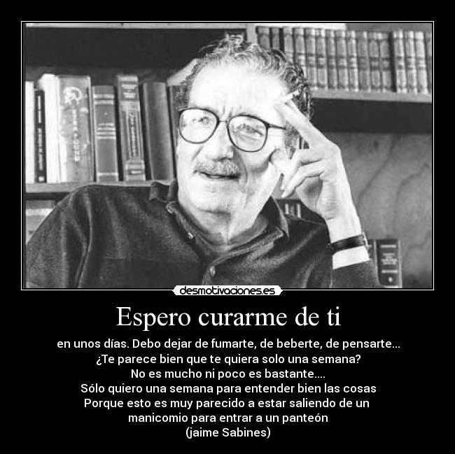 Espero curarme de ti - en unos días. Debo dejar de fumarte, de beberte, de pensarte...
¿Te parece bien que te quiera solo una semana?
No es mucho ni poco es bastante....
Sólo quiero una semana para entender bien las cosas
Porque esto es muy parecido a estar saliendo de un
manicomio para entrar a un panteón
(jaime Sabines)